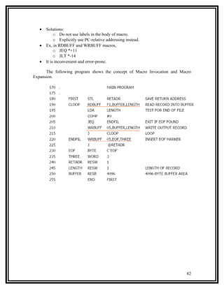 •   Solutions:
            o Do not use labels in the body of macro.
            o Explicitly use PC-relative addressing instead.
   •   Ex, in RDBUFF and WRBUFF macros,
            o JEQ *+11
            o JLT *-14
   •   It is inconvenient and error-prone.

      The following program shows the concept of Macro Invocation and Macro
Expansion.




                                                                        82
 