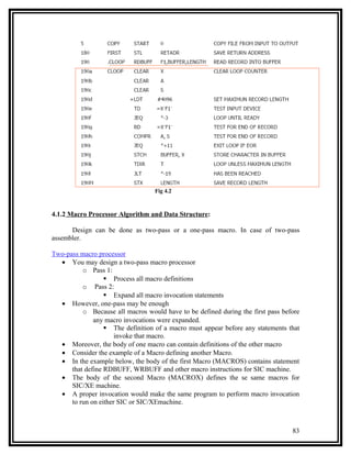 Fig 4.2



4.1.2 Macro Processor Algorithm and Data Structure:

      Design can be done as two-pass or a one-pass macro. In case of two-pass
assembler.

Two-pass macro processor
  • You may design a two-pass macro processor
          o Pass 1:
                   Process all macro definitions
          o Pass 2:
                   Expand all macro invocation statements
  • However, one-pass may be enough
          o Because all macros would have to be defined during the first pass before
              any macro invocations were expanded.
                   The definition of a macro must appear before any statements that
                      invoke that macro.
  • Moreover, the body of one macro can contain definitions of the other macro
  • Consider the example of a Macro defining another Macro.
  • In the example below, the body of the first Macro (MACROS) contains statement
      that define RDBUFF, WRBUFF and other macro instructions for SIC machine.
  • The body of the second Macro (MACROX) defines the se same macros for
      SIC/XE machine.
  • A proper invocation would make the same program to perform macro invocation
      to run on either SIC or SIC/XEmachine.



                                                                                 83
 