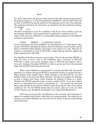 Fig 4.4

The above figure shows the portion of the contents of the table during the processing of
the program in page no. 3. In fig 4.4(a) definition of RDBUFF is stored in DEFTAB, with
an entry in NAMTAB having the pointers to the beginning and the end of the definition.
The arguments referred by the instructions are denoted by the their positional notations.
For example,
        TD     =X’?1’
The above instruction is to test the availability of the device whose number is given by
the parameter &INDEV. In the instruction this is replaced by its positional value? 1.
Figure 4.4(b) shows the ARTAB as it would appear during expansion of the RDBUFF
statement as given below:

        CLOOP         RDBUFF          F1, BUFFER, LENGTH
For the invocation of the macro RDBUFF, the first parameter is F1 (input device code),
second is BUFFER (indicating the address where the characters read are stored), and the
third is LENGTH (which indicates total length of the record to be read). When the ?n
notation is encountered in a line fro DEFTAB, a simple indexing operation supplies the
proper argument from ARGTAB.

The algorithm of the Macro processor is given below. This has the procedure DEFINE to
make the entry of macro name in the NAMTAB, Macro Prototype in DEFTAB.
EXPAND is called to set up the argument values in ARGTAB and expand a Macro
Invocation statement. Procedure GETLINE is called to get the next line to be processed
either from the DEFTAB or from the file itself.

        When a macro definition is encountered it is entered in the DEFTAB. The normal
approach is to continue entering till MEND is encountered. If there is a program having a
Macro defined within another Macro. While defining in the DEFTAB the very first
MEND is taken as the end of the Macro definition. This does not complete the definition
as there is another outer Macro which completes the difintion of Macro as a whole.
Therefore the DEFINE procedure keeps a counter variable LEVEL. Every time a Macro
directive is encountered this counter is incremented by 1. The moment the innermost
Macro ends indicated by the directive MEND it starts decreasing the value of the counter
variable by one. The last MEND should make the counter value set to zero. So when
LEVEL becomes zero, the MEND corresponds to the original MACRO directive.

       Most macro processors allow thr definitions of the commonly used instructions to
appear in a standard system library, rather than in the source program. This makes the use
of macros convenient; definitions are retrieved from the library as they are needed during
macro processing.




                                                                                       86
 