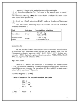 x - x is set to 1, X register value is added for target address calculation
i=1, n=0 Immediate addressing, TA: TA is used as the operand value, no memory
reference
i=0, n=1 Indirect addressing, ((TA)): The word at the TA is fetched. Value of TA is taken
as the address of the operand value

i=0, n=0 or i=1, n=1 Simple addressing, (TA):TA is taken as the address of the operand
value
       Two new relative addressing modes are available for use with instructions
assembled using format 3.

Mode                 Indication       Target address calculation
                                          TA=(B)+ disp
Base relative        b=1,p=0
                                         (0≤disp ≤4095)
Program-counter                         TA=(PC)+ disp
                     b=0,p=1
relative                               (-2048≤disp ≤2047)



Instruction Set

        SIC/XE provides all of the instructions that are available on the standard version.
In addition we have, Instructions to load and store the new registers LDB, STB, etc,
Floating-point arithmetic operations, ADDF, SUBF, MULF, DIVF, Register move
instruction : RMO, Register-to-register arithmetic operations, ADDR, SUBR, MULR,
DIVR and, Supervisor call instruction : SVC.

Input and Output

        There are I/O channels that can be used to perform input and output while the
CPU is executing other instructions. Allows overlap of computing and I/O, resulting in
more efficient system operation. The instructions SIO, TIO, and HIO are used to start,
test and halt the operation of I/O channels.

Example Programs (SIC/XE)

Example 1 (Simple data and character movement operation)

                  LDA #5
                  STA ALPHA
                  LDA    #90
                  STCH      C1
            .
            .
ALPHA             RESW        1


                                                                                         9
 