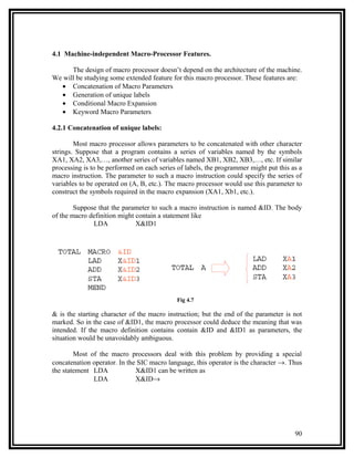 4.1 Machine-independent Macro-Processor Features.

      The design of macro processor doesn’t depend on the architecture of the machine.
We will be studying some extended feature for this macro processor. These features are:
  • Concatenation of Macro Parameters
  • Generation of unique labels
  • Conditional Macro Expansion
  • Keyword Macro Parameters

4.2.1 Concatenation of unique labels:

        Most macro processor allows parameters to be concatenated with other character
strings. Suppose that a program contains a series of variables named by the symbols
XA1, XA2, XA3,…, another series of variables named XB1, XB2, XB3,…, etc. If similar
processing is to be performed on each series of labels, the programmer might put this as a
macro instruction. The parameter to such a macro instruction could specify the series of
variables to be operated on (A, B, etc.). The macro processor would use this parameter to
construct the symbols required in the macro expansion (XA1, Xb1, etc.).

        Suppose that the parameter to such a macro instruction is named &ID. The body
of the macro definition might contain a statement like
              LDA             X&ID1




                                             Fig 4.7

& is the starting character of the macro instruction; but the end of the parameter is not
marked. So in the case of &ID1, the macro processor could deduce the meaning that was
intended. If the macro definition contains contain &ID and &ID1 as parameters, the
situation would be unavoidably ambiguous.

        Most of the macro processors deal with this problem by providing a special
concatenation operator. In the SIC macro language, this operator is the character →. Thus
the statement LDA             X&ID1 can be written as
              LDA             X&ID→




                                                                                       90
 