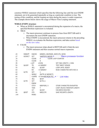 construct WHILE statement which specifies that the following line until the next ENDW
statement, are to be generated repeatedly as long as a particular condition is true. The
testing of this condition, and the looping are done during the macro is under expansion.
The example shown below shows the usage of Macro-Time Looping statement.

WHILE-ENDW structure
  • When an WHILE statement is encountered during the expansion of a macro, the
    specified Boolean expression is evaluated.
  • TRUE
       o The macro processor continues to process lines from DEFTAB until it
            encounters the next ENDW statement.
       o When ENDW is encountered, the macro processor returns to the preceding
            WHILE, re-evaluates the Boolean expression, and takes action based
            on the new value.
  • FALSE
       o The macro processor skips ahead in DEFTAB until it finds the next
            ENDW statement and then resumes normal macro expansion.




                                                                                      96
 