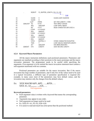 4.2.4   Keyword Macro Parameters

        All the macro instruction definitions used positional parameters. Parameters and
arguments are matched according to their positions in the macro prototype and the macro
invocation statement. The programmer needs to be careful while specifying the
arguments. If an argument is to be omitted the macro invocation statement must contain a
null argument mentioned with two commas.

       Positional parameters are suitable for the macro invocation. But if the macro
invocation has large number of parameters, and if only few of the values need to be used
in a typical invocation, a different type of parameter specification is required (for
example, in many cases most of the parameters may have default values, and the
invocation may mention only the changes from the default values).

Ex:     XXX MACRO &P1, &P2, …., &P20, ….
        XXX A1, A2,,,,,,,,,,…,,A20,…..
                     Null arguments

Keyword parameters
   • Each argument value is written with a keyword that names the corresponding
     parameter.
   • Arguments may appear in any order.
   • Null arguments no longer need to be used.
   • Ex: XXX P1=A1, P2=A2, P20=A20.
   • It is easier to read and much less error-prone than the positional method.



                                                                                     97
 