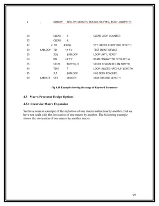 Fig 4.10 Example showing the usage of Keyword Parameter


4.3 Macro Processor Design Options

4.3.1 Recursive Macro Expansion

We have seen an example of the definition of one macro instruction by another. But we
have not dealt with the invocation of one macro by another. The following example
shows the invocation of one macro by another macro.




                                                                                        99
 