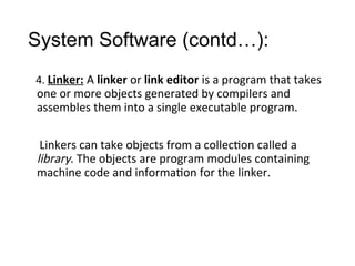 System Software (contd…):
4. Linker: A linker or link editor is a program that takes
one or more objects generated by compilers and
assembles them into a single executable program.
Linkers can take objects from a collection called a
library. The objects are program modules containing
machine code and information for the linker.
 