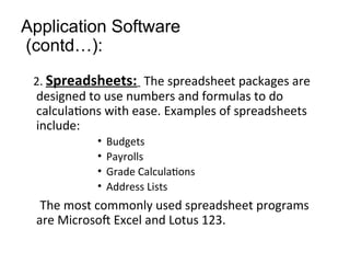 Application Software
(contd…):
2. Spreadsheets: The spreadsheet packages are
designed to use numbers and formulas to do
calculations with ease. Examples of spreadsheets
include:
• Budgets
• Payrolls
• Grade Calculations
• Address Lists
The most commonly used spreadsheet programs
are Microsoft Excel and Lotus 123.
 