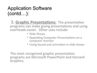 Application Software
(contd…):
3. Graphic Presentations: The presentation
programs can make giving presentations and using
overheads easier. Other uses include:
• Slide Shows
• Repeating Computer Presentations on a
computer monitor
• Using Sound and animation in slide shows
The most recognized graphic presentation
programs are Microsoft PowerPoint and Harvard
Graphics.
 