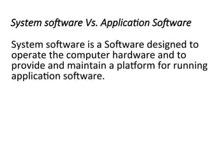 System software Vs. Application Software
System software is a Software designed to
operate the computer hardware and to
provide and maintain a platform for running
application software.
 
