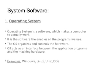 System Software:
1. Operating System
• Operating System is a software, which makes a computer
to actually work.
• It is the software the enables all the programs we use.
• The OS organizes and controls the hardware.
• OS acts as an interface between the application programs
and the machine hardware.
• Examples: Windows, Linux, Unix ,DOS
 