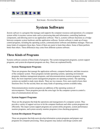 .
SOFTWARE - SYSTEM SOFTWARE
System Software
System software is a program that manages and supports the computer resources and operations of a computer
system while it executes various tasks such as processing data and information, controlling hardware
components, and allowing users to use application software. That is, systems software functions as a bridge
between computer system hardware and the application software. System software is made up of many
control programs, including the operating system, communications software and database manager. There are
many kinds of computers these days. Some of them are easier to learn than others. Some of them perform
better than others. These differences may come from different systems software.
Three Kinds of Programs
Systems software consists of three kinds of programs. The system management programs, system support
programs, and system development programs are they. These are explained briefly.
System Management Programs
These are programs that manage the application software, computer hardware, and data resources
of the computer system. These programs include operating systems, operating environment
programs, database management programs, and telecommunications monitor programs. Among
these, the most important system management programs are operating systems. The operating
systems are needed to study more details. There are two reasons. First, users need to know their
functions first. For the second, there are many kinds of operating systems available today.
Telecommunications monitor programs are additions of the operating systems of
microcomputers. These programs provide the extra logic for the computer system to control a
class of communications devices.
System Support Programs
These are the programs that help the operations and management of a computer system. They
provide a variety of support services to let the computer hardware and other system programs run
efficiently. The major system support programs are system utility programs, system performance
monitor programs, and system security monitor programs (virus checking programs).
System Development Programs
These are programs that help users develop information system programs and prepare user
programs for computer processing. These programs may analyze and design systems and
SYSTEM SOFTWARE http://home.olemiss.edu/~misbook/sm2.htm
1 of 4 29-Jun-13 7:37 PM
 