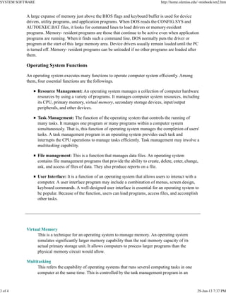 A large expanse of memory just above the BIOS flags and keyboard buffer is used for device
drivers, utility programs, and application programs. When DOS reads the CONFIG.SYS and
AUTOEXEC.BAT files, it looks for command lines to load drivers or memory-resident
programs. Memory- resident programs are those that continue to be active even when application
programs are running. When it finds such a command line, DOS normally puts the driver or
program at the start of this large memory area. Device drivers usually remain loaded until the PC
is turned off. Memory- resident programs can be unloaded if no other programs are loaded after
them.
Operating System Functions
An operating system executes many functions to operate computer system efficiently. Among
them, four essential functions are the followings.
Resource Management: An operating system manages a collection of computer hardware
resources by using a variety of programs. It manages computer system resources, including
its CPU, primary memory, virtual memory, secondary storage devices, input/output
peripherals, and other devices.
Task Management: The function of the operating system that controls the running of
many tasks. It manages one program or many programs within a computer system
simultaneously. That is, this function of operating system manages the completion of users'
tasks. A task management program in an operating system provides each task and
interrupts the CPU operations to manage tasks efficiently. Task management may involve a
multitasking capability.
File management: This is a function that manages data files. An operating system
contains file management programs that provide the ability to create, delete, enter, change,
ask, and access of files of data. They also produce reports on a file.
User Interface: It is a function of an operating system that allows users to interact with a
computer. A user interface program may include a combination of menus, screen design,
keyboard commands. A well-designed user interface is essential for an operating system to
be popular. Because of the function, users can load programs, access files, and accomplish
other tasks.
Virtual Memory
This is a technique for an operating system to manage memory. An operating system
simulates significantly larger memory capability than the real memory capacity of its
actual primary storage unit. It allows computers to process larger programs than the
physical memory circuit would allow.
Multitasking
This refers the capability of operating systems that runs several computing tasks in one
computer at the same time. This is controlled by the task management program in an
SYSTEM SOFTWARE http://home.olemiss.edu/~misbook/sm2.htm
3 of 4 29-Jun-13 7:37 PM
 