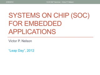 SYSTEMS ON CHIP (SOC)
FOR EMBEDDED
APPLICATIONS
Victor P. Nelson
“Leap Day”, 2012
2/29/2012 VLSI D&T Seminar - Victor P. Nelson
 