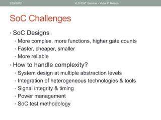 SoC Challenges
• SoC Designs
• More complex, more functions, higher gate counts
• Faster, cheaper, smaller
• More reliable
• How to handle complexity?
• System design at multiple abstraction levels
• Integration of heterogeneous technologies & tools
• Signal integrity & timing
• Power management
• SoC test methodology
2/29/2012 VLSI D&T Seminar - Victor P. Nelson
 