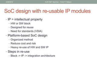 SoC design with re-usable IP modules
• IP = intellectual property
• HW or SW block
• Designed for reuse
• Need for standards (VSIA)
• Platform-based SoC design
• Organized method
• Reduce cost and risk
• Heavy re-use of HW and SW IP
• Steps in re-use
• Block -> IP -> integration architecture
2/29/2012 VLSI D&T Seminar - Victor P. Nelson
 