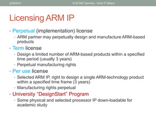 Licensing ARM IP
• Perpetual (implementation) license
• ARM partner may perpetually design and manufacture ARM-based
products
• Term license
• Design a limited number of ARM-based products within a specified
time period (usually 3 years)
• Perpetual manufacturing rights
• Per use license
• Selected ARM IP, right to design a single ARM-technology product
within a specified time frame (3 years)
• Manufacturing rights perpetual
• University “DesignStart” Program
• Some physical and selected processor IP down-loadable for
academic study
2/29/2012 VLSI D&T Seminar - Victor P. Nelson
 