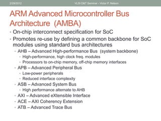 ARM Advanced Microcontroller Bus
Architecture (AMBA)
• On-chip interconnect specification for SoC
• Promotes re-use by defining a common backbone for SoC
modules using standard bus architectures
• AHB – Advanced High-performance Bus (system backbone)
• High-performance, high clock freq. modules
• Processors to on-chip memory, off-chip memory interfaces
• APB – Advanced Peripheral Bus
• Low-power peripherals
• Reduced interface complexity
• ASB – Advanced System Bus
• High performance alternate to AHB
• AXI – Advanced eXtensible Interface
• ACE – AXI Coherency Extension
• ATB – Advanced Trace Bus
2/29/2012 VLSI D&T Seminar - Victor P. Nelson
 