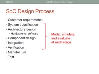 SoC Design Process
• Customer requirements
• System specification
• Architecture design
• Hardware vs. software
• Component design
• Integration
• Verification
• Manufacture
• Test
2/29/2012 VLSI D&T Seminar - Victor P. Nelson
Model, simulate,
and evaluate
at each stage
 
