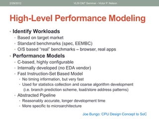 High-Level Performance Modeling
• Identify Workloads
• Based on target market
• Standard benchmarks (spec, EEMBC)
• O/S based “real” benchmarks – browser, real apps
• Performance Models
• C-based, highly configurable
• Internally developed (no EDA vendor)
• Fast Instruction-Set Based Model
• No timing information, but very fast
• Used for statistics collection and coarse algorithm development
(i.e. branch prediction scheme, load/store address patterns)
• Abstracted Pipeline
• Reasonably accurate, longer development time
• More specific to microarchitecture
2/29/2012 VLSI D&T Seminar - Victor P. Nelson
Joe Bungo: CPU Design Concept to SoC
 