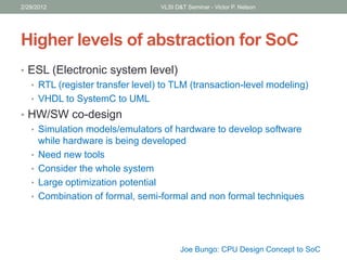 Higher levels of abstraction for SoC
• ESL (Electronic system level)
• RTL (register transfer level) to TLM (transaction-level modeling)
• VHDL to SystemC to UML
• HW/SW co-design
• Simulation models/emulators of hardware to develop software
while hardware is being developed
• Need new tools
• Consider the whole system
• Large optimization potential
• Combination of formal, semi-formal and non formal techniques
2/29/2012 VLSI D&T Seminar - Victor P. Nelson
Joe Bungo: CPU Design Concept to SoC
 