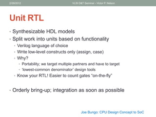Unit RTL
• Synthesizable HDL models
• Split work into units based on functionality
• Verilog language of choice
• Write low-level constructs only (assign, case)
• Why?
• Portability; we target multiple partners and have to target
• ‘lowest-common denominator’ design tools
• Know your RTL! Easier to count gates “on-the-fly”
• Orderly bring-up; integration as soon as possible
2/29/2012 VLSI D&T Seminar - Victor P. Nelson
Joe Bungo: CPU Design Concept to SoC
 