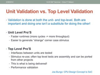 Unit Validation vs. Top Level Validation
• Validation is done at both the unit- and top-level. Both are
important and doing one isn’t a substitute for doing the other!
• Unit Level Pro’S
• Faster runtimes (more cycles -> more throughput)
• Easier to generate “strange” corner case stimulus
• Top Level Pro’S
• Interfaces between units are tested
• Stimulus re-use; often top level tests are assembly and can be ported
from other projects
• This is what is being delivered!
• Performance validation
2/29/2012 VLSI D&T Seminar - Victor P. Nelson
Joe Bungo: CPU Design Concept to SoC
 