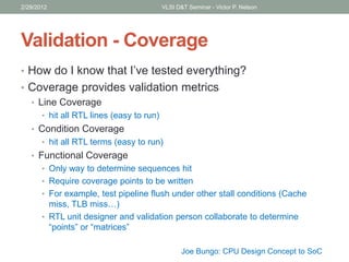 Validation - Coverage
• How do I know that I’ve tested everything?
• Coverage provides validation metrics
• Line Coverage
• hit all RTL lines (easy to run)
• Condition Coverage
• hit all RTL terms (easy to run)
• Functional Coverage
• Only way to determine sequences hit
• Require coverage points to be written
• For example, test pipeline flush under other stall conditions (Cache
miss, TLB miss…)
• RTL unit designer and validation person collaborate to determine
“points” or “matrices”
2/29/2012 VLSI D&T Seminar - Victor P. Nelson
Joe Bungo: CPU Design Concept to SoC
 