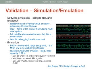 Validation – Simulation/Emulation
• Software simulation – compile RTL and
testbench
• testbench can be Verilog/VHDL or newer
extensions (SystemVerilog)
• slow – 100’s of Hz, slower if simulating multi-
core system
• full visibility (dump waveforms) – but this is
even slower
• best for debugging/rapid turnaround
• Emulation
• FPGA – moderate $, large setup time, 1’s of
MHz, low to no visibility into failures
• Quickturn/hardware emulator – big $, large
capacity, 1 MHz
• Can do O/S boots and complex system validation
• Visibility – can see all RTL signals
• Can use virtual device drivers for peripherals
(LCD)
2/29/2012 VLSI D&T Seminar - Victor P. Nelson
Joe Bungo: CPU Design Concept to SoC
 