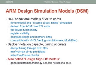 ARM Design Simulation Models (DSM)
• HDL behavioral models of ARM cores
• for functional and “in some cases, timing” simulation
• derived from ARM core RTL code
• full device functionality
• register visibility
• configure cache and memory sizes
• compatible with VHDL/Verilog simulators (ex. ModelSim)
• Back-annotation capable, timing accurate
• accept timing through SDF files
• min/typ/max pin-to-pin delays
• setup/hold/pulse checks
• Also called “Design Sign-Off Models”
• generated from technology-specific netlist of a core
2/29/2012 VLSI D&T Seminar - Victor P. Nelson
 