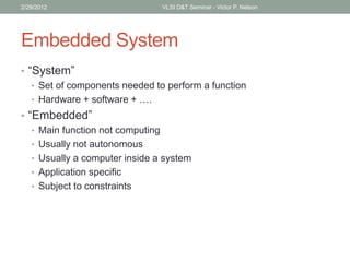 Embedded System
• “System”
• Set of components needed to perform a function
• Hardware + software + ….
• “Embedded”
• Main function not computing
• Usually not autonomous
• Usually a computer inside a system
• Application specific
• Subject to constraints
2/29/2012 VLSI D&T Seminar - Victor P. Nelson
 