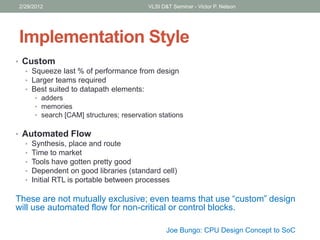 Implementation Style
• Custom
• Squeeze last % of performance from design
• Larger teams required
• Best suited to datapath elements:
• adders
• memories
• search [CAM] structures; reservation stations
• Automated Flow
• Synthesis, place and route
• Time to market
• Tools have gotten pretty good
• Dependent on good libraries (standard cell)
• Initial RTL is portable between processes
These are not mutually exclusive; even teams that use “custom” design
will use automated flow for non-critical or control blocks.
2/29/2012 VLSI D&T Seminar - Victor P. Nelson
Joe Bungo: CPU Design Concept to SoC
 