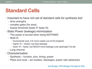 Standard Cells
• Important to have rich set of standard cells for synthesis tool
• drive strengths
• complex gates (for area)
• biased threshold (faster P, faster N)
• Static Power (leakage) minimization
• This power is burned when doing NOTHING!
• Multi-Vt
• Incremental cost; 4-5 more masks out of 45 (implant)
• higher Vt – slower, but less leakage
• lower Vt – faster, but MUCH more leakage (use sparingly if at all)
• Long channel
• Characterization
• Synthesis – function, pins, timing, power
• Place and route – pin location, blockages, power rails (abstracts)
2/29/2012 VLSI D&T Seminar - Victor P. Nelson
Joe Bungo: CPU Design Concept to SoC
 