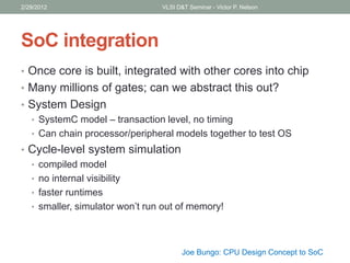 SoC integration
• Once core is built, integrated with other cores into chip
• Many millions of gates; can we abstract this out?
• System Design
• SystemC model – transaction level, no timing
• Can chain processor/peripheral models together to test OS
• Cycle-level system simulation
• compiled model
• no internal visibility
• faster runtimes
• smaller, simulator won’t run out of memory!
2/29/2012 VLSI D&T Seminar - Victor P. Nelson
Joe Bungo: CPU Design Concept to SoC
 