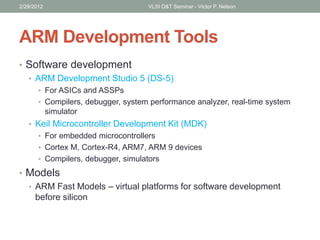 ARM Development Tools
• Software development
• ARM Development Studio 5 (DS-5)
• For ASICs and ASSPs
• Compilers, debugger, system performance analyzer, real-time system
simulator
• Keil Microcontroller Development Kit (MDK)
• For embedded microcontrollers
• Cortex M, Cortex-R4, ARM7, ARM 9 devices
• Compilers, debugger, simulators
• Models
• ARM Fast Models – virtual platforms for software development
before silicon
2/29/2012 VLSI D&T Seminar - Victor P. Nelson
 