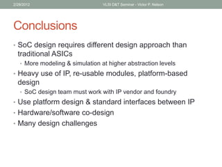 Conclusions
• SoC design requires different design approach than
traditional ASICs
• More modeling & simulation at higher abstraction levels
• Heavy use of IP, re-usable modules, platform-based
design
• SoC design team must work with IP vendor and foundry
• Use platform design & standard interfaces between IP
• Hardware/software co-design
• Many design challenges
2/29/2012 VLSI D&T Seminar - Victor P. Nelson
 