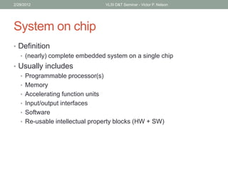 System on chip
• Definition
• (nearly) complete embedded system on a single chip
• Usually includes
• Programmable processor(s)
• Memory
• Accelerating function units
• Input/output interfaces
• Software
• Re-usable intellectual property blocks (HW + SW)
2/29/2012 VLSI D&T Seminar - Victor P. Nelson
 