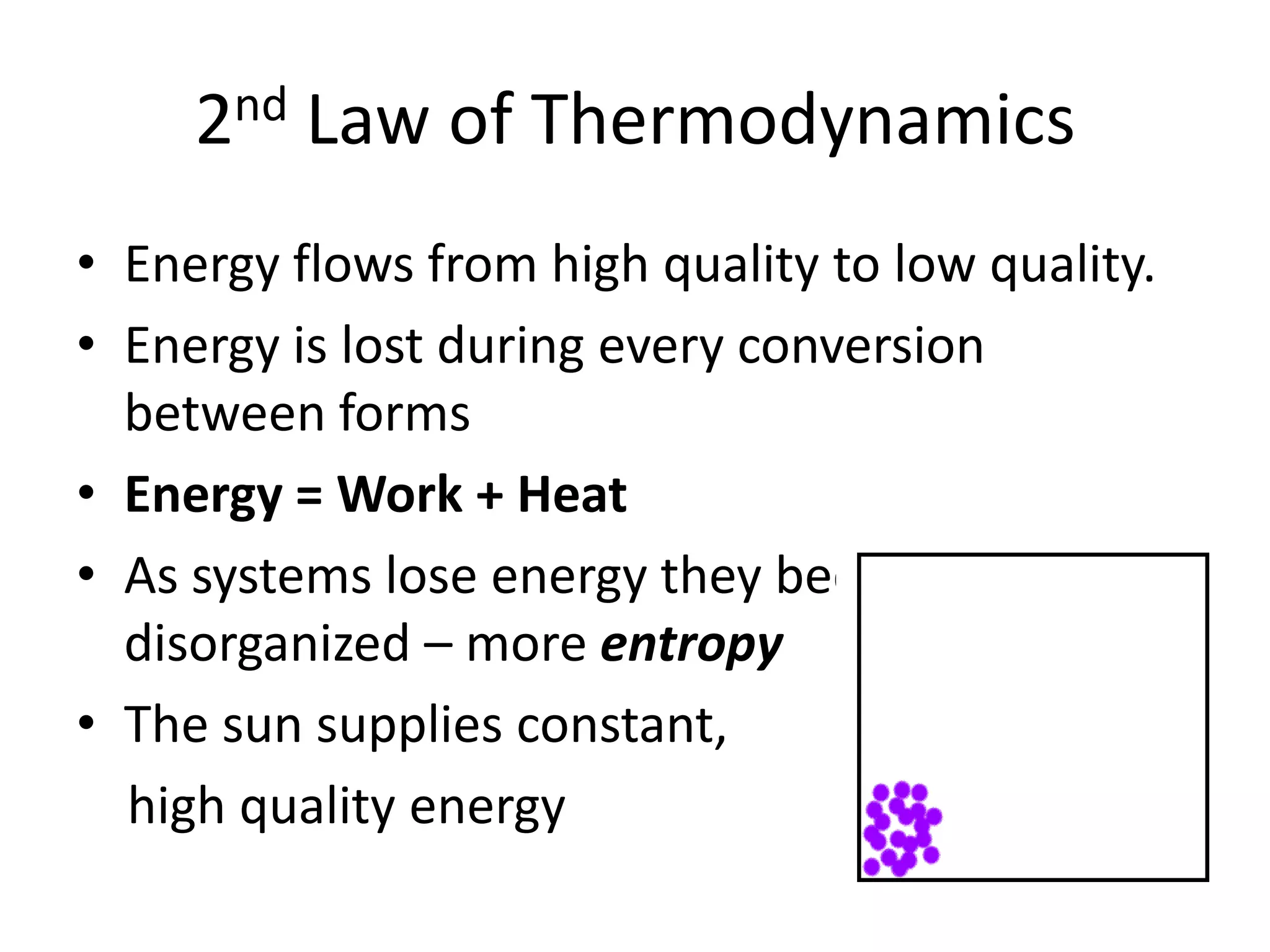 2nd Law of ThermodynamicsEnergy flows from high quality to low quality.Energy is lost during every conversion between formsEnergy = Work + HeatAs systems lose energy they become more disorganized – more entropyThe sun supplies constant,      high quality energy