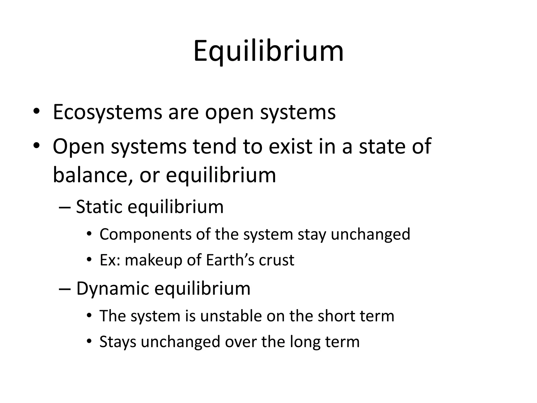 EquilibriumEcosystems are open systemsOpen systems tend to exist in a state of balance, or equilibriumStatic equilibriumComponents of the system stay unchangedEx: makeup of Earth’s crustDynamic equilibriumThe system is unstable on the short termStays unchanged over the long term