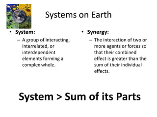 Systems on Earth System:  A group of interacting, interrelated, or interdependent elements forming a complex whole. Synergy: The interaction of two or more agents or forces so that their combined effect is greater than the sum of their individual effects. System &gt; Sum of its Parts 