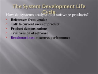How do systems analysts test software products?
   References from vendor
   Talk to current users of product
   Product demonstrations
   Trial version of software
   Benchmark test measures performance
 
