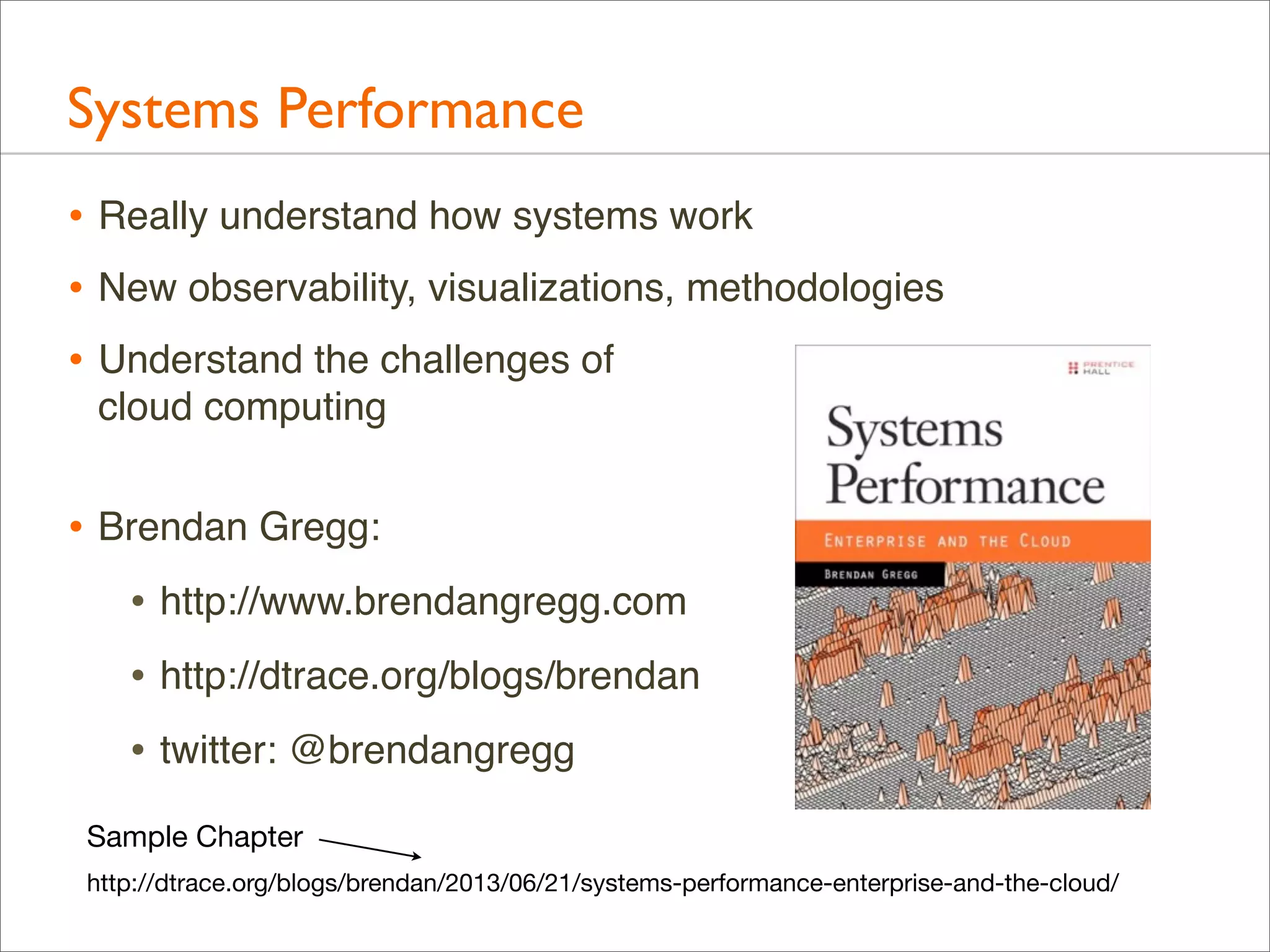 Systems Performance
• Really understand how systems work
• New observability, visualizations, methodologies
• Understand the challenges of
cloud computing

• Brendan Gregg:
• http://www.brendangregg.com
• http://dtrace.org/blogs/brendan
• twitter: @brendangregg
Sample Chapter
http://dtrace.org/blogs/brendan/2013/06/21/systems-performance-enterprise-and-the-cloud/

 