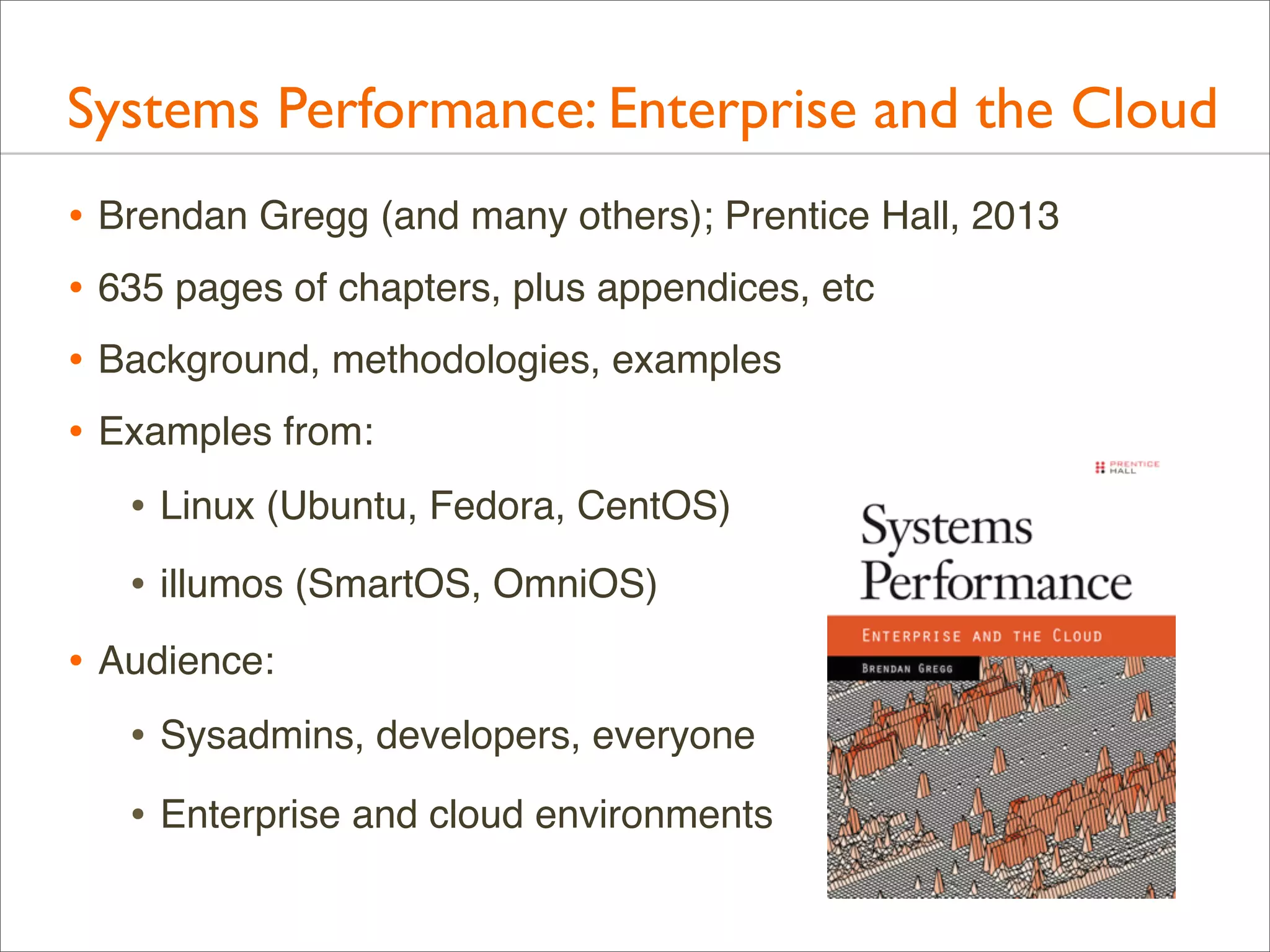 Systems Performance: Enterprise and the Cloud
• Brendan Gregg (and many others); Prentice Hall, 2013
• 635 pages of chapters, plus appendices, etc
• Background, methodologies, examples
• Examples from:
• Linux (Ubuntu, Fedora, CentOS)
• illumos (SmartOS, OmniOS)
• Audience:
• Sysadmins, developers, everyone
• Enterprise and cloud environments

 