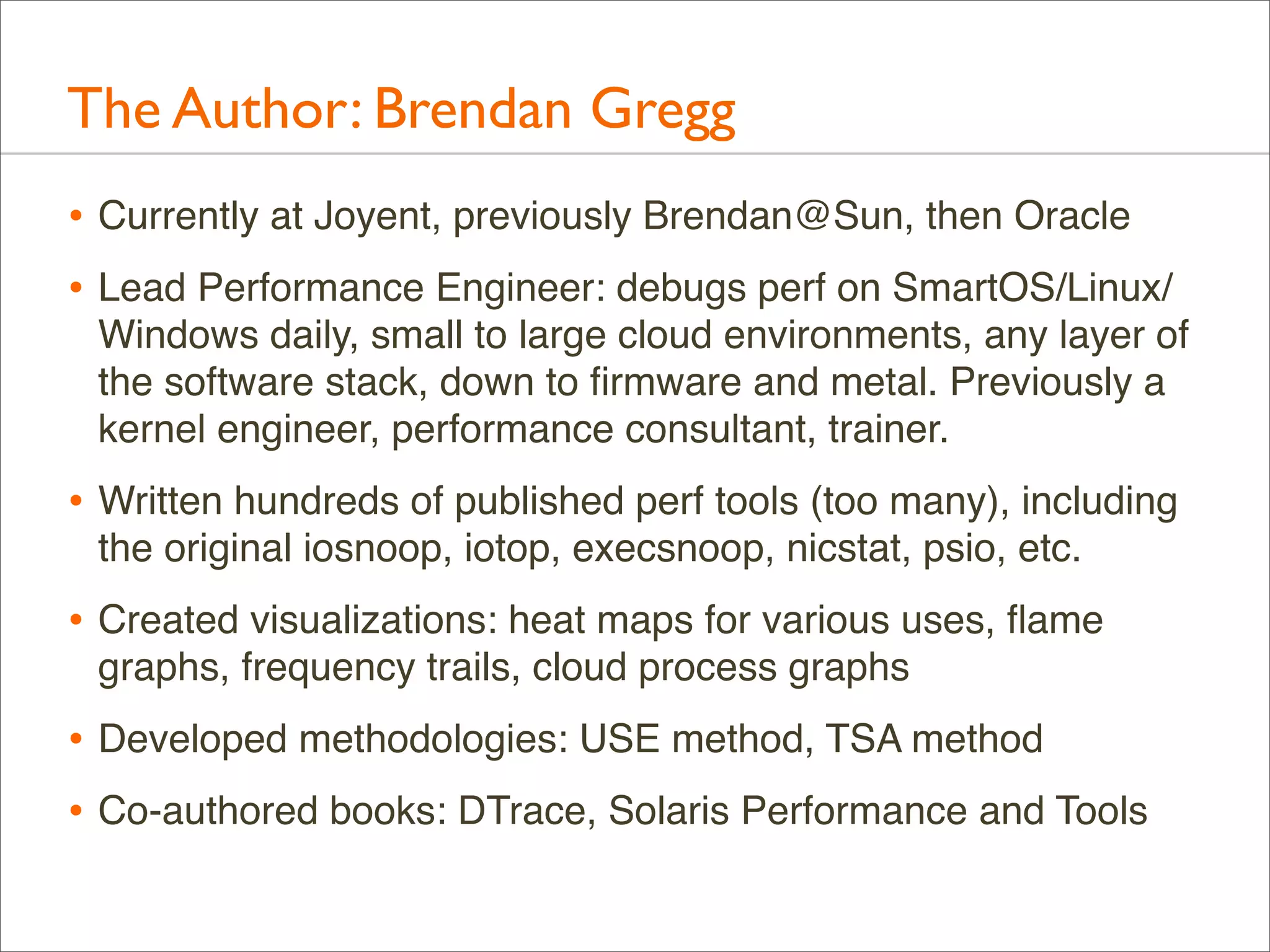 The Author: Brendan Gregg
• Currently at Joyent, previously Brendan@Sun, then Oracle
• Lead Performance Engineer: debugs perf on SmartOS/Linux/
Windows daily, small to large cloud environments, any layer of
the software stack, down to ﬁrmware and metal. Previously a
kernel engineer, performance consultant, trainer.

• Written hundreds of published perf tools (too many), including
the original iosnoop, iotop, execsnoop, nicstat, psio, etc.

• Created visualizations: heat maps for various uses, ﬂame
graphs, frequency trails, cloud process graphs

• Developed methodologies: USE method, TSA method
• Co-authored books: DTrace, Solaris Performance and Tools

 