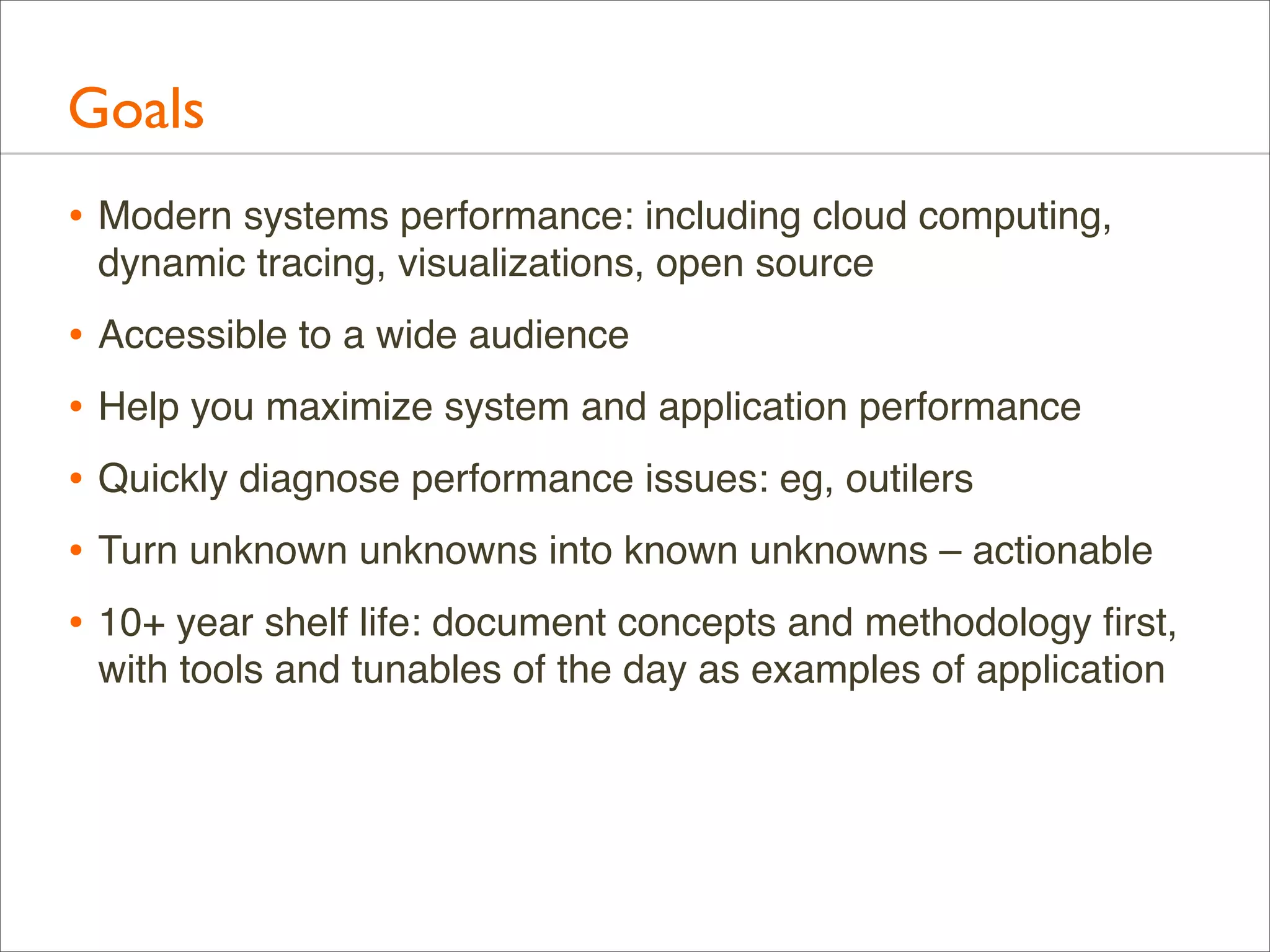 Goals
• Modern systems performance: including cloud computing,
dynamic tracing, visualizations, open source

• Accessible to a wide audience
• Help you maximize system and application performance
• Quickly diagnose performance issues: eg, outilers
• Turn unknown unknowns into known unknowns – actionable
• 10+ year shelf life: document concepts and methodology ﬁrst,
with tools and tunables of the day as examples of application

 