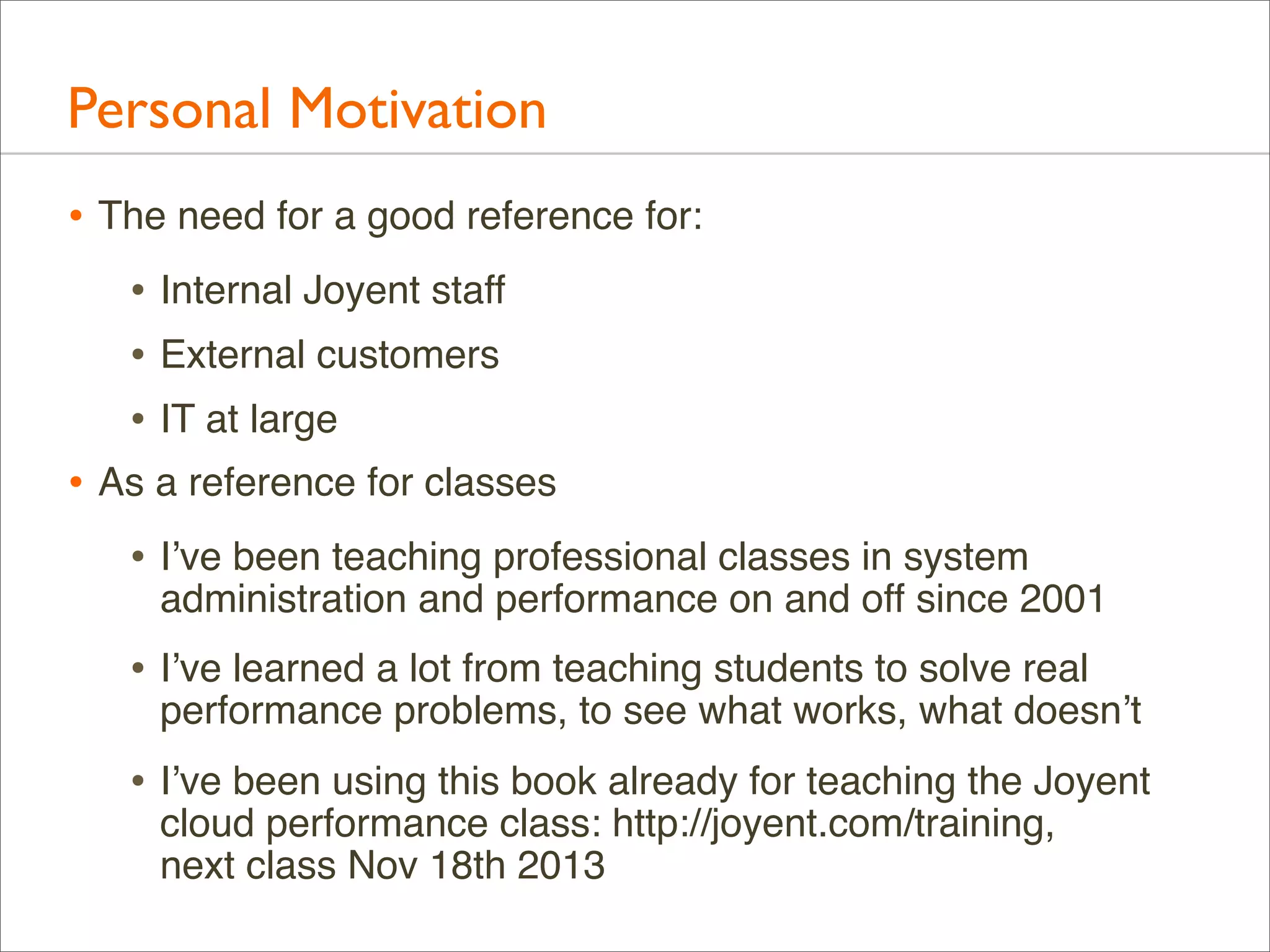 Personal Motivation
• The need for a good reference for:
• Internal Joyent staff
• External customers
• IT at large
• As a reference for classes
• I’ve been teaching professional classes in system

administration and performance on and off since 2001

• I’ve learned a lot from teaching students to solve real

performance problems, to see what works, what doesn’t

• I’ve been using this book already for teaching the Joyent
cloud performance class: http://joyent.com/training,
next class Nov 18th 2013

 