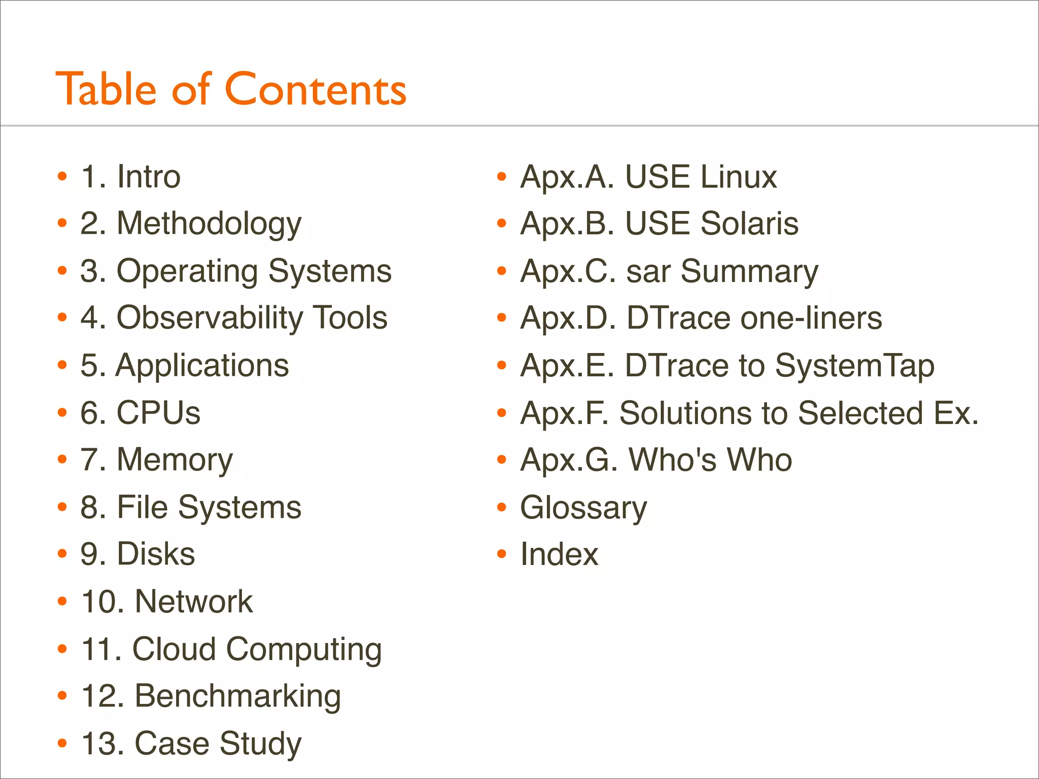 Table of Contents
• 1. Intro
• 2. Methodology
• 3. Operating Systems
• 4. Observability Tools
• 5. Applications
• 6. CPUs
• 7. Memory
• 8. File Systems
• 9. Disks
• 10. Network
• 11. Cloud Computing
• 12. Benchmarking
• 13. Case Study

• Apx.A. USE Linux
• Apx.B. USE Solaris
• Apx.C. sar Summary
• Apx.D. DTrace one-liners
• Apx.E. DTrace to SystemTap
• Apx.F. Solutions to Selected Ex.
• Apx.G. Who's Who
• Glossary
• Index

 