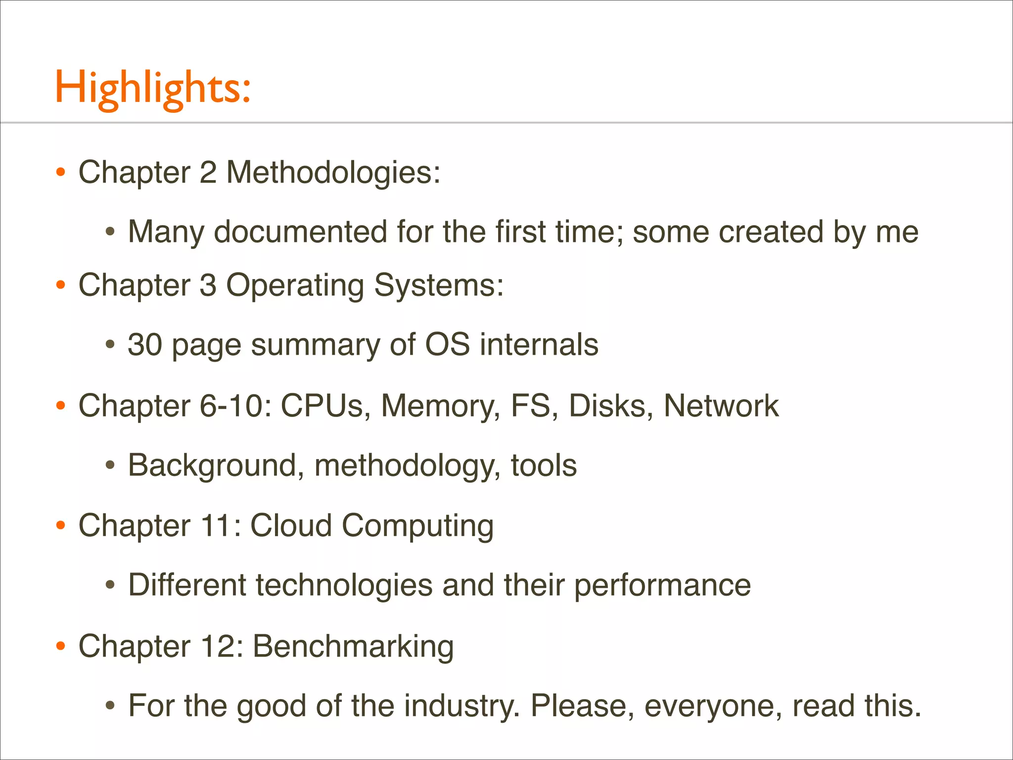Highlights:
• Chapter 2 Methodologies:
• Many documented for the ﬁrst time; some created by me
• Chapter 3 Operating Systems:
• 30 page summary of OS internals
• Chapter 6-10: CPUs, Memory, FS, Disks, Network
• Background, methodology, tools
• Chapter 11: Cloud Computing
• Different technologies and their performance
• Chapter 12: Benchmarking
• For the good of the industry. Please, everyone, read this.

 