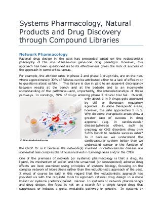 Systems Pharmacology, Natural
Products and Drug Discovery
through Compound Libraries
Network Pharmacology
Rational drug design in the past has proceeded based on the reductionistic
philosophy of the one disease-one gene-one drug paradigm. However, this
approach has been questioned as to its effectiveness given the lack of success of
the approach in some critical areas.
For example, the attrition rates in phase 2 and phase 3 drug trials, are on the rise,
where approximately 30% of failures can be attributed either to a lack of efficacy or
to questions about safety. 1
This failure is due in part to an apparent discrepancy
between results at the bench and at the bedside and to an incomplete
understanding of the pathways—and, importantly, the interrelationships of these
pathways. In oncology, 59% of drugs entering phase 3 clinical trial fail. Overall,
only about 1 in 9 drugs gets approved
by US or European regulatory
agencies. In some therapeutic areas,
however, the rate approaches 1 in 5.
Why do some therapeutic areas show a
greater rate of success in drug
approval (e.g. in cardiovascular
disease)whereas others, such as
oncology or CNS disorders show only
5-8% bench to bedside success rates?
Is it because we understand the
cardiovascular system better than we
understand cancer or the function of
the CNS? Or is it because the network(s) involved in cardiovascular disease are
somewhat less complex than those involved in tumorigenesis and/or the CNS?
One of the premises of network (or systems) pharmacology is that a drug, its
ligand, its mechanism of action and the unwanted (or unsuspected) adverse drug
effects are best examined using principles of systems biology, focusing on the
complex network of interactions rather than the reductionistic approach of the past.
It must of course be said in this regard that the reductionistic approach has
provided us with the requisite tools to approach rational drug design in a more
holistic or systems (network)based manner. In systems or network pharmacology
and drug design, the focus is not on a search for a single target drug that
suppresses or induces a gene, metabolic pathway or protein. In systems or
© Africa Studio-Fotolia.com
 