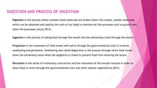 DIGESTION AND PROCESS OF DIGESTION
Digestion is the process where complex food molecules are broken down into simple, soluble molecules
which can be absorbed and used by the cells of our body to maintain all life processes such as growth and
other life processes.(Hurst,2013).
Ingestion is the process of taking food through the mouth into the alimentary canal through the mouth.
Propulsion is the movement of food mixed with saliva through the gastrointestinal tract.it involves
swallowing and peristalsis. Swallowing also called deglutition is the process through which food moves
down the alimentary canal while the epiglottis is closed to prevent food from entering the larynx,
Peristalsis is the series of involuntary contraction and the relaxation of the smooth muscles in order to
allow food to move through the gastrointestinal tract and other tubular organs(Hurst,2013)
 