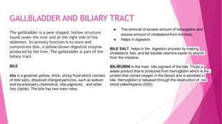 GALLBLADDER AND BILIARY TRACT
The gallbladder is a pear-shaped, hollow structure
found under the liver and at the right side of the
abdomen. Its primary function is to store and
concentrate bile, a yellow-brown digestive enzyme
produced by the liver. The gallbladder is part of the
biliary tract.
BILE
Bile is a greenish yellow, thick, sticky fluid which consists
of bile salts, dissolved charged particles, such as sodium
and bicarbonate),cholesterol, bile pigments, and other
fats (lipids). The bile has two main roles:
● The removal of excess amount of hemoglobin and
excess amount of cholesterol from the body.
● Helps in digestion.
BILE SALT helps in the digestion process by making
cholesterol, fats, and fat-soluble vitamins easier to absorb
from the intestine.
BILIRUBIN is the main bile pigment of the bile. Thisis a
waste product that is produced from hemoglobin which is the
protein that carries oxygen in the blood) and is excreted in
bile. Hemoglobin is released through the destruction of red
blood cells(Hopkins,2020).
 