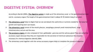 DIGESTIVE SYSTEM: OVERVIEW
According to Marieb (2004), The digestive system is made up of the alimentary canal or the gastrointestinal tract
and its accessory organs.The length of the gastrointestinal tract is about 8-10 meters long in an adult.
 The alimentary canal helps to digest food we eat and absorb the useful bits or nutrients needed for the body for
growth and repairing worn out tissues.
 The alimentary canal consist of the mouth,pharynx, oesophagus,stomach,small intestine(illium), large
intestine(colon),rectum and the anus.
 The accessory organs are also composed of liver, gallbladder ,pancreas and the salivary gland.They are called the
accessory organs because they they are responsible for the secretion of chemical substances like enzymes
necessary for chemical digestion.(Marieb,2004)
 The alimentary canal together with the various accessory organs helps to complete the process of digestion.
 